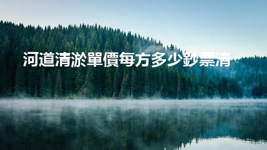 河道清淤單價每方多少鈔票清淤工程的秘密：如何高效處理水體污染征詢題？